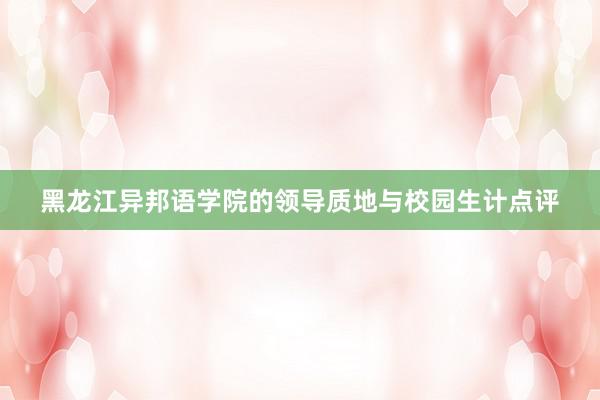 黑龙江异邦语学院的领导质地与校园生计点评