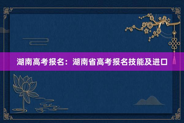 湖南高考报名：湖南省高考报名技能及进口